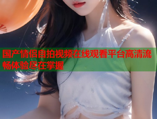 国产情侣自拍视频在线观看平台高清流畅体验尽在掌握  第1张