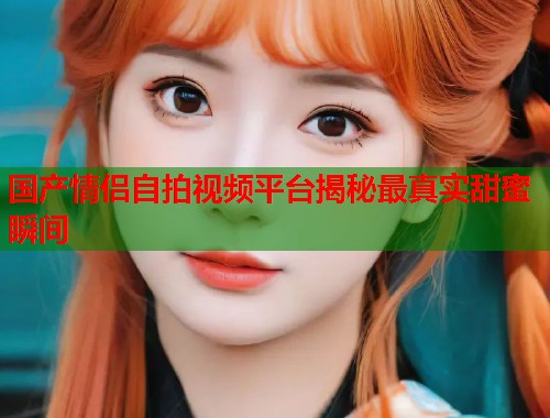 国产情侣自拍视频平台揭秘最真实甜蜜瞬间  第1张