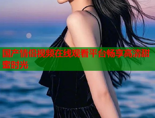 国产情侣视频在线观看平台畅享高清甜蜜时光  第1张