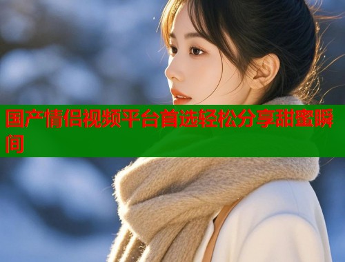 国产情侣视频平台首选轻松分享甜蜜瞬间  第1张