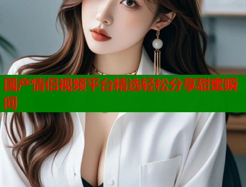 国产情侣视频平台精选轻松分享甜蜜瞬间  第1张