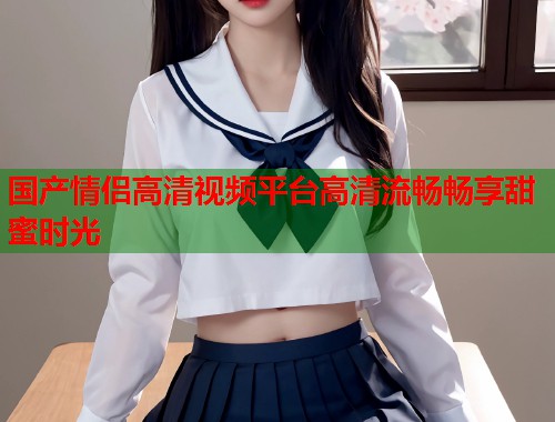 国产情侣高清视频平台高清流畅畅享甜蜜时光  第1张