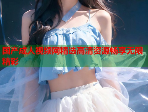 国产成人视频网精选高清资源畅享无限精彩  第1张
