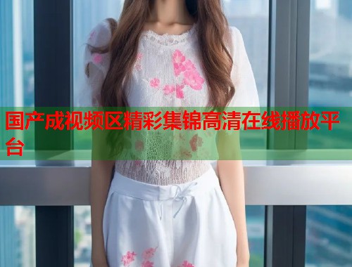 国产成视频区精彩集锦高清在线播放平台  第1张