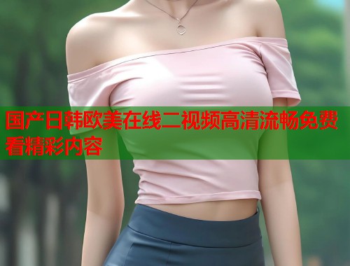 国产日韩欧美在线二视频高清流畅免费看精彩内容  第1张