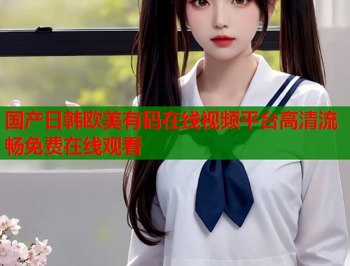 国产日韩欧美有码在线视频平台高清流畅免费在线观看  第1张