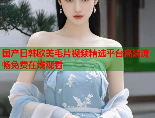 国产日韩欧美毛片视频精选平台高清流畅免费在线观看  第1张