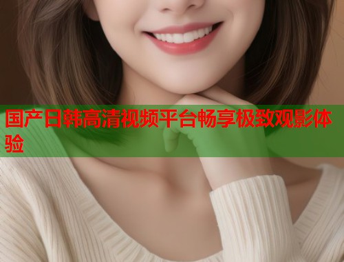 国产日韩高清视频平台畅享极致观影体验  第1张