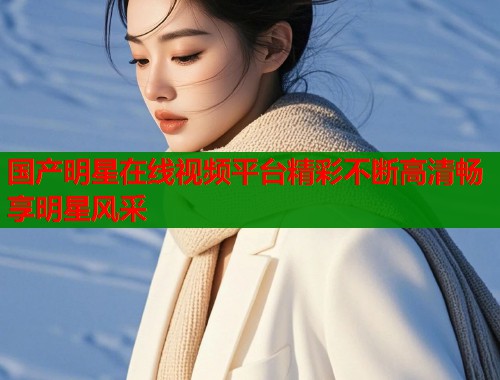 国产明星在线视频平台精彩不断高清畅享明星风采  第1张