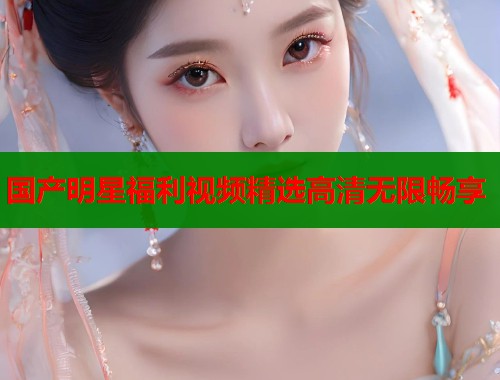 国产明星福利视频精选高清无限畅享  第1张