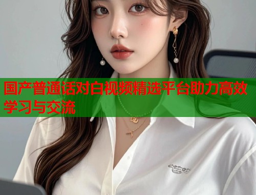 国产普通话对白视频精选平台助力高效学习与交流  第1张