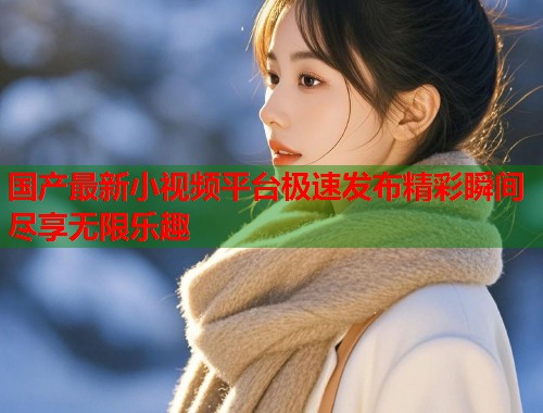 国产最新小视频平台极速发布精彩瞬间尽享无限乐趣  第1张