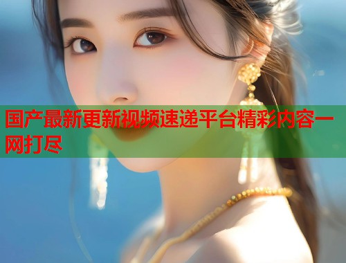 国产最新更新视频速递平台精彩内容一网打尽  第1张