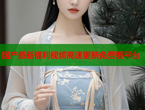 国产最新福利视频高速更新免费看平台  第1张