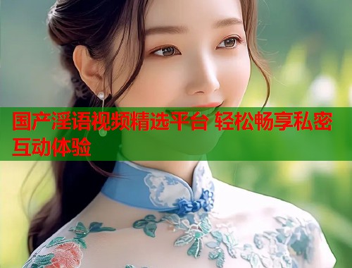 国产淫语视频精选平台 轻松畅享私密互动体验  第1张