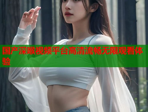 国产深喉视频平台高清流畅无限观看体验  第1张