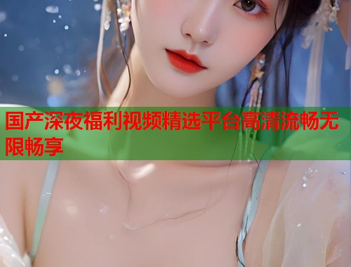 国产深夜福利视频精选平台高清流畅无限畅享  第2张