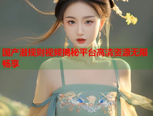 国产潜规则视频揭秘平台高清资源无限畅享  第1张