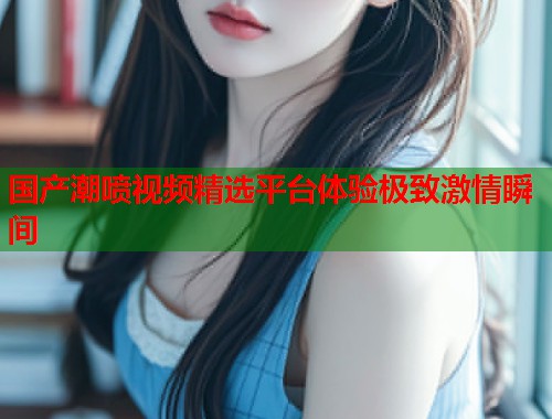 国产潮喷视频精选平台体验极致激情瞬间  第1张