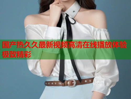 国产热久久最新视频高清在线播放体验极致精彩  第1张