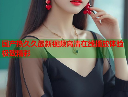 国产热久久最新视频高清在线播放体验极致精彩  第2张