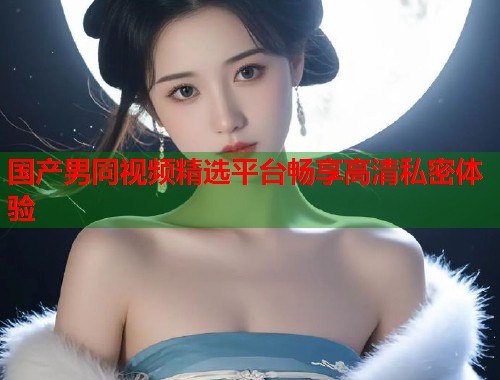 国产男同视频精选平台畅享高清私密体验  第1张