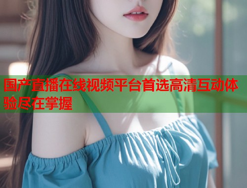 国产直播在线视频平台首选高清互动体验尽在掌握  第1张