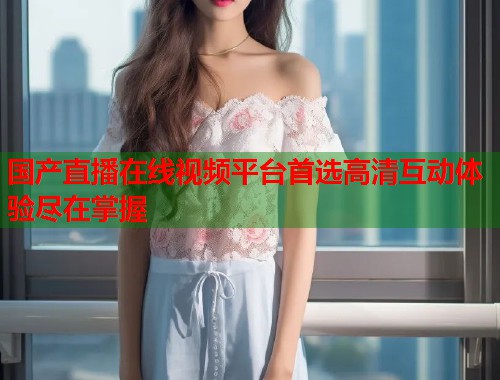 国产直播在线视频平台首选高清互动体验尽在掌握  第2张