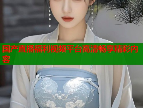 国产直播福利视频平台高清畅享精彩内容  第2张