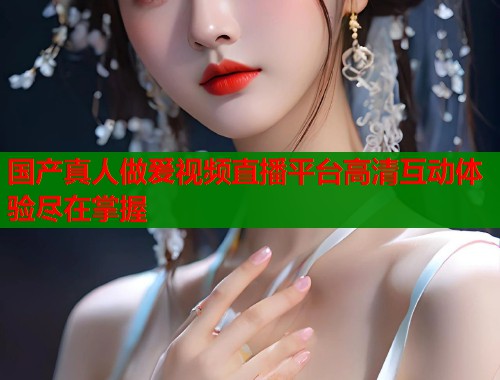 国产真人做爰视频直播平台高清互动体验尽在掌握  第1张