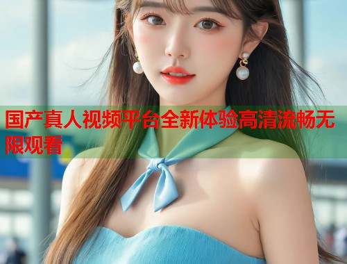 国产真人视频平台全新体验高清流畅无限观看  第1张