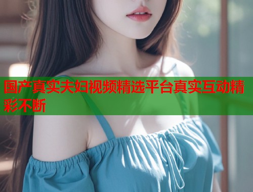 国产真实夫妇视频精选平台真实互动精彩不断  第1张