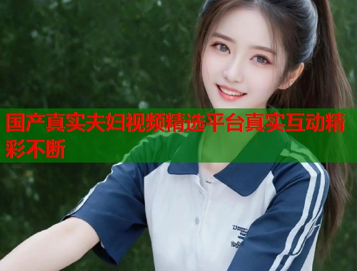 国产真实夫妇视频精选平台真实互动精彩不断  第2张