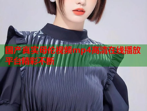 国产真实母伦视频mp4高清在线播放平台精彩不断  第2张