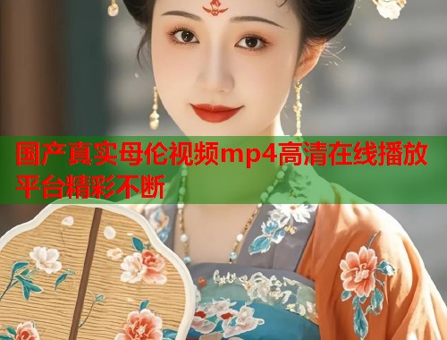 国产真实母伦视频mp4高清在线播放平台精彩不断  第1张