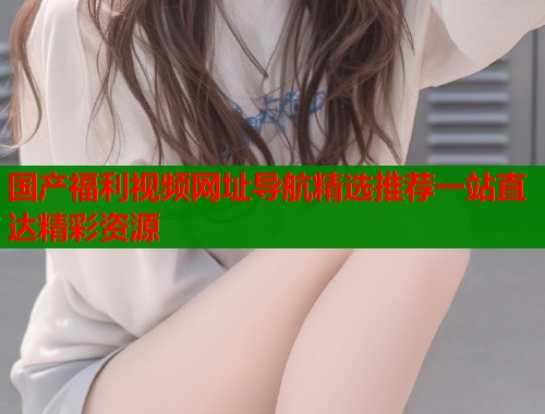 国产福利视频网址导航精选推荐一站直达精彩资源  第1张