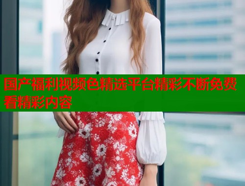国产福利视频色精选平台精彩不断免费看精彩内容  第1张