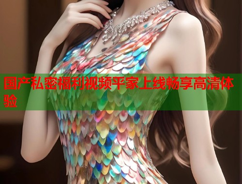 国产私密福利视频平家上线畅享高清体验  第1张