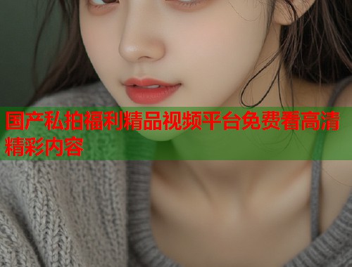 国产私拍福利精品视频平台免费看高清精彩内容  第1张