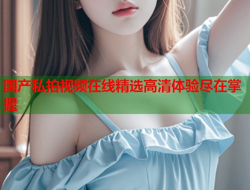 国产私拍视频在线精选高清体验尽在掌握  第1张