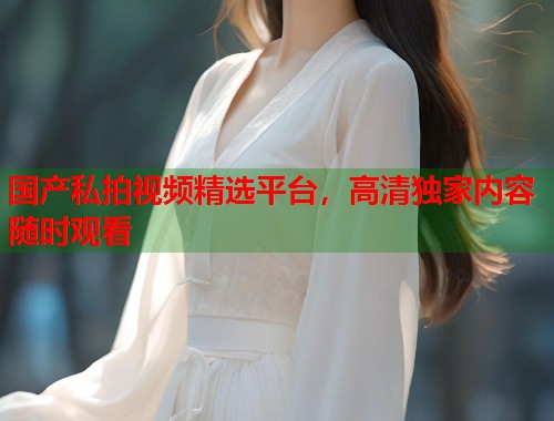国产私拍视频精选平台，高清独家内容随时观看  第1张