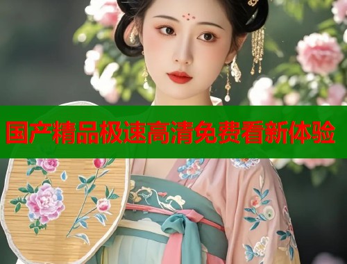 国产精品极速高清免费看新体验  第1张