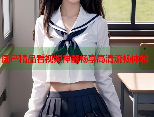 国产精品看视频神器畅享高清流畅体验  第1张
