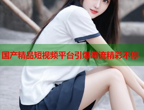 国产精品短视频平台引爆潮流精彩不停  第1张