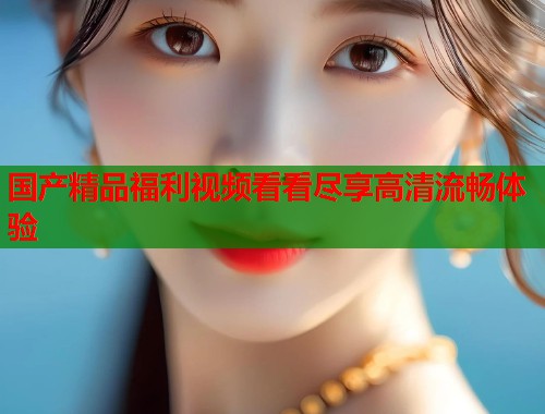 国产精品福利视频看看尽享高清流畅体验  第1张