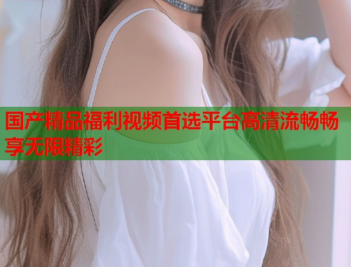 国产精品福利视频首选平台高清流畅畅享无限精彩  第1张