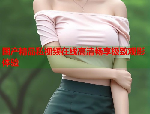 国产精品私视频在线高清畅享极致观影体验  第1张