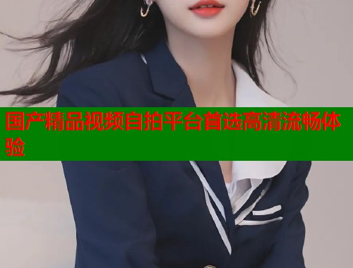 国产精品视频自拍平台首选高清流畅体验  第1张