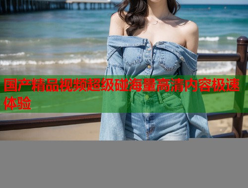 国产精品视频超级碰海量高清内容极速体验  第1张