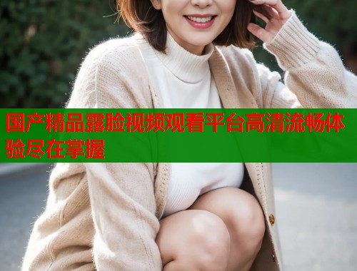 国产精品露脸视频观看平台高清流畅体验尽在掌握  第1张
